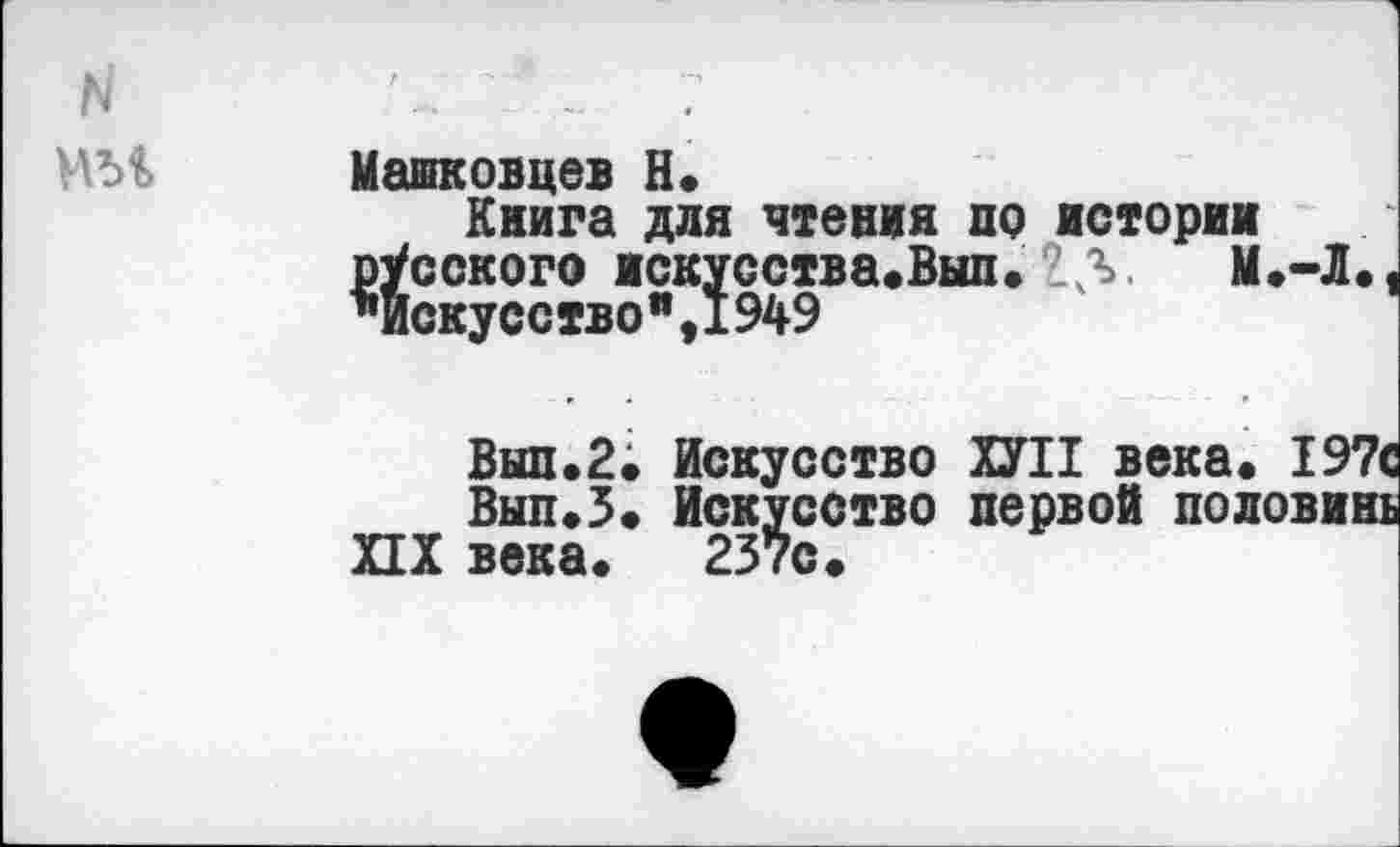 ﻿Машковцев Н.
Книга для чтения по истории русского искусства.Вып. <5	М.-Л.,
*искусство",1949
Вып.2; Искусство ХУ II века. 197с
Вып.5. Искусство первой половинь XIX века. 237с.